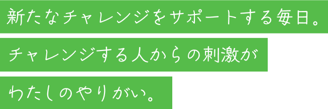 新たなチャレンジをサポートする毎日。チャレンジする人からの刺激がわたしのやりがい。